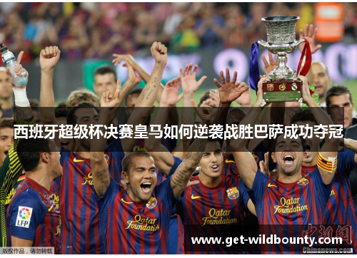 西班牙超级杯决赛皇马如何逆袭战胜巴萨成功夺冠 西班牙超级杯决赛皇马如何逆袭战胜巴萨成功夺冠