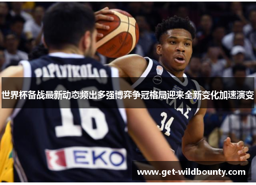 世界杯备战最新动态频出多强博弈争冠格局迎来全新变化加速演变 世界杯备战最新动态频出多强博弈争冠格局迎来全新变化加速演变
