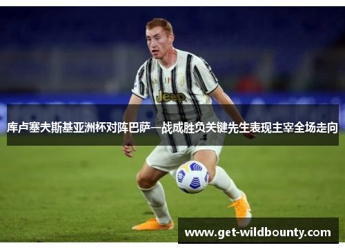 库卢塞夫斯基亚洲杯对阵巴萨一战成胜负关键先生表现主宰全场走向 库卢塞夫斯基亚洲杯对阵巴萨一战成胜负关键先生表现主宰全场走向