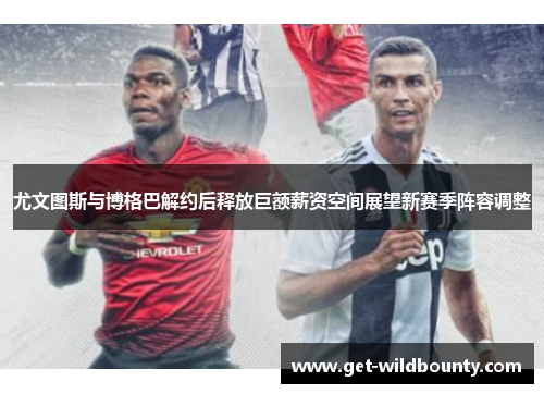 尤文图斯与博格巴解约后释放巨额薪资空间展望新赛季阵容调整