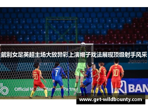 戴利女足英超主场大放异彩上演帽子戏法展现顶级射手风采 戴利女足英超主场大放异彩上演帽子戏法展现顶级射手风采
