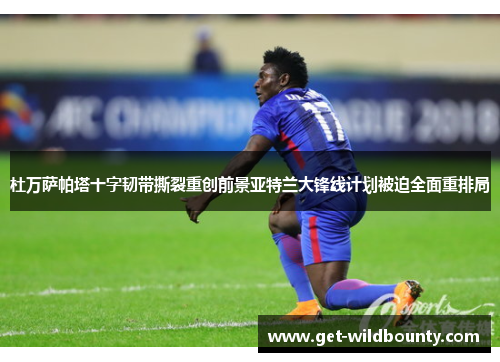 杜万萨帕塔十字韧带撕裂重创前景亚特兰大锋线计划被迫全面重排局 杜万萨帕塔十字韧带撕裂重创前景亚特兰大锋线计划被迫全面重排局